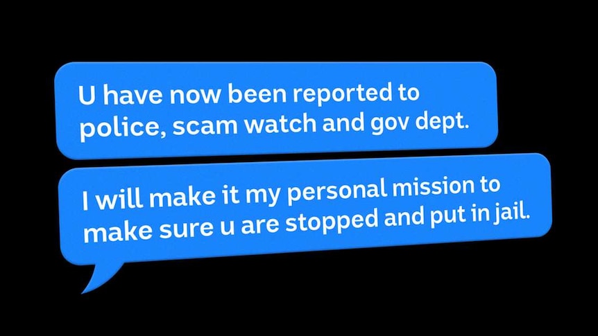 Text messages: U have now been reported to police, scam watch and gov dept. I will make it my personal mission to [stop you]