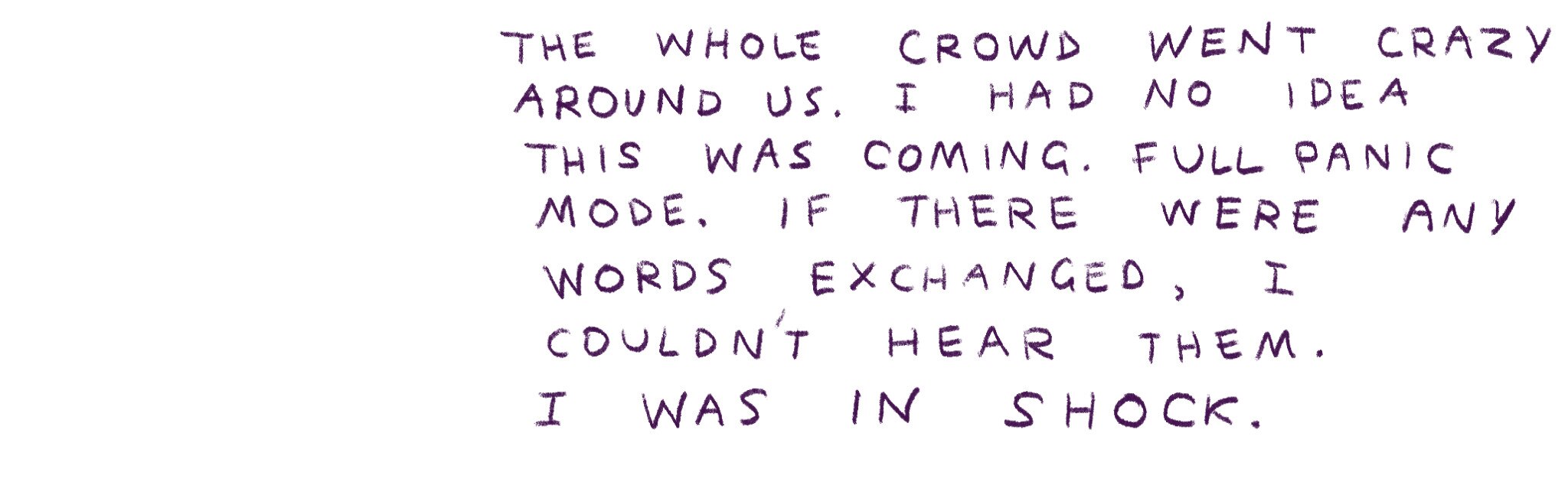 "The whole crowd went crazy. I had no idea this was coming. Full panic mode."