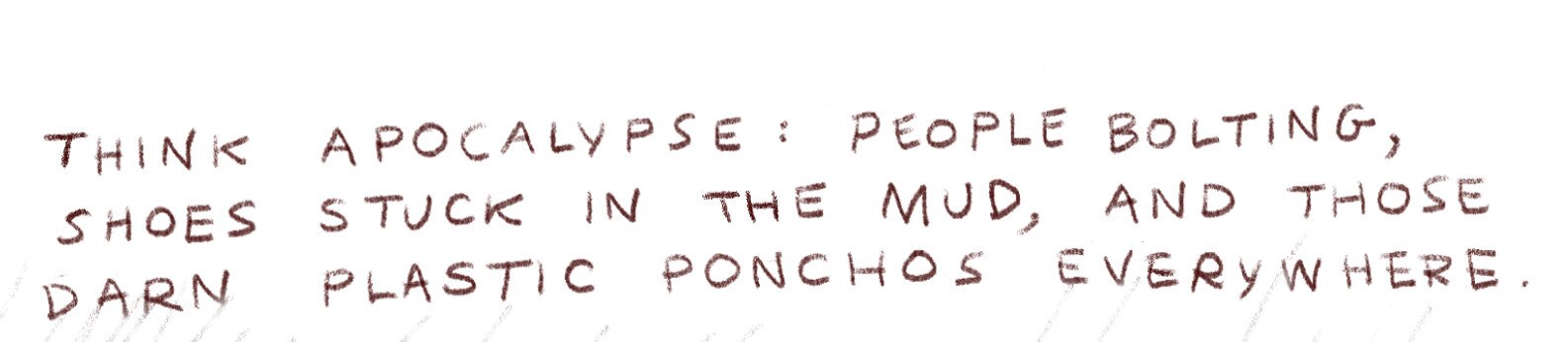 "Think apocalypse: people bolting, shoes stuck in the mud, and those darn plastic ponchos everywhere."