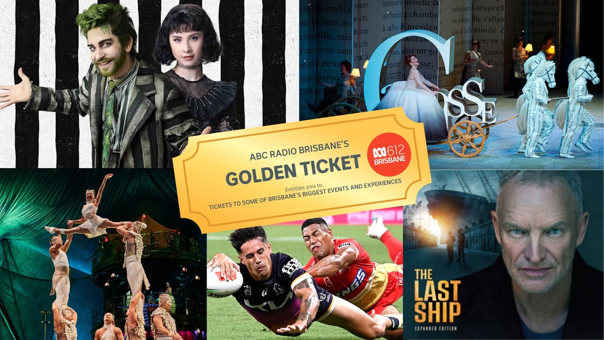 The Last Ship, Beetlejuice, Cirque du Soleil - Kooza, The Broncos vs Dolphins, and Opera Queensland's Cinderella.