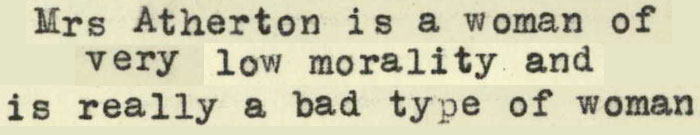 Text: From my enquiries Mrs Atherton is a woman of very low morality and is really a bad type of woman.